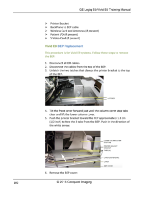 Page 109 GE Logiq E9/Vivid E9 Training Manual 
© 2016 Conquest Imaging 102 
 Printer Bracket 
 BackPlane to BEP cable 
 Wireless Card and Antennas (if present) 
 Patient I/O (if present) 
 S Video Card (if present) 
Vivid E9 BEP Replacement 
This procedure is for Vivid E9 systems. Follow these steps to remove 
the BEP: 
1. Disconnect all I/O cables. 
2. Disconnect the cables from the top of the BEP. 
3. Unlatch the two latches that clamps the printer bracket to the top 
of the BEP. 
 
4. Tilt the front...