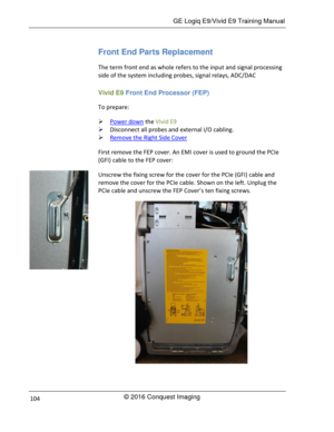 Page 111 GE Logiq E9/Vivid E9 Training Manual 
© 2016 Conquest Imaging 104 
Front End Parts Replacement 
The term front end as whole refers to the input and signal processing 
side of the system including probes, signal relays, ADC/DAC  
Vivid E9 Front End Processor (FEP) 
To prepare: 
 Power down the Vivid E9 
 Disconnect all probes and external I/O cabling. 
 Remove the Right Side Cover 
First remove the FEP cover. An EMI cover is used to ground the PCIe 
(GFI) cable to the FEP cover: 
Unscrew the fixing...