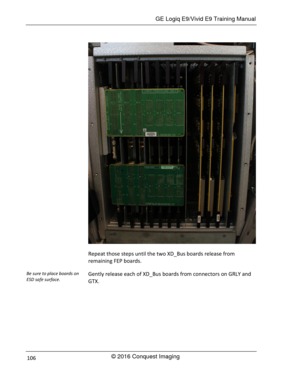 Page 113 GE Logiq E9/Vivid E9 Training Manual 
© 2016 Conquest Imaging 106 
 
Repeat those steps until the two XD_Bus boards release from 
remaining FEP boards. 
Gently release each of XD_Bus boards from connectors on GRLY and 
GTX. 
Be sure to place boards on 
ESD safe surface.  