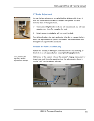 Page 118 GE Logiq E9/Vivid E9 Training Manual 
© 2016 Conquest Imaging 111 
XY Brake Adjustment 
Locate the hex adjustment screw behind the XY Assembly. Use a 3 
mm hex tool to adjust the XY Lock release for optimal lock and 
minimal slack in transport mode. 
 Clockwise will tighten the lock and will reduce slack, but will also 
require more force for engaging the lock. 
 Rotating counterclockwise will increase the slack. 
Too tight will reduce the slack and make it harder to engage the lock. 
Make the...