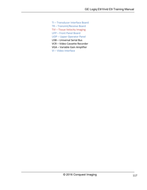 Page 124 GE Logiq E9/Vivid E9 Training Manual 
© 2016 Conquest Imaging 117 
TI – Transducer Interface Board 
TR – Transmit/Receive Board 
TVI – Tissue Velocity Imaging 
UFP – Front Panel Board 
UOP – Upper Operator Panel 
USB – Universal Serial Bus 
VCR – Video Cassette Recorder 
VGA – Variable Gain Amplifier 
VI – Video Interface 
  
