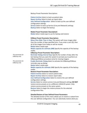 Page 56 GE Logiq E9/Vivid E9 Training Manual 
© 2016 Conquest Imaging 49 
Backup Preset Parameter Descriptions 
Patient Archive Select to back up patient data. 
Report Archive Select to back up report data. 
User Defined Configuration -Select to back up the user-defined 
configuration settings. 
Service Select to back up Service (iLinq and Network) settings. 
Backup Select to begin the backup. 
 
Media Preset Parameter DescriptionS 
Media Select media type to use for backup and restore 
 
EZMove Preset...