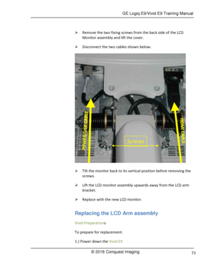 Page 80 GE Logiq E9/Vivid E9 Training Manual 
© 2016 Conquest Imaging 73 
 Remove the two fixing screws from the back side of the LCD 
Monitor assembly and lift the cover.  
 Disconnect the two cables shown below: 
 
 Tilt the monitor back to its vertical position before removing the 
screws. 
 Lift the LCD monitor assembly upwards away from the LCD arm 
bracket. 
 Replace with the new LCD monitor. 
Replacing the LCD Arm assembly 
Vivid Preparations 
To prepare for replacement: 
1.) Power down the Vivid E9...