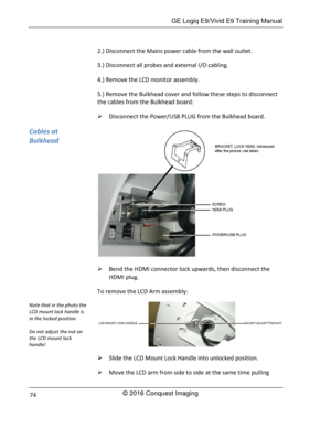 Page 81 GE Logiq E9/Vivid E9 Training Manual 
© 2016 Conquest Imaging 74 
2.) Disconnect the Mains power cable from the wall outlet. 
3.) Disconnect all probes and external I/O cabling. 
4.) Remove the LCD monitor assembly. 
5.) Remove the Bulkhead cover and follow these steps to disconnect 
the cables from the Bulkhead board: 
 Disconnect the Power/USB PLUG from the Bulkhead board. 
 
 Bend the HDMI connector lock upwards, then disconnect the 
HDMI plug. 
To remove the LCD Arm assembly: 
 
 Slide the LCD...