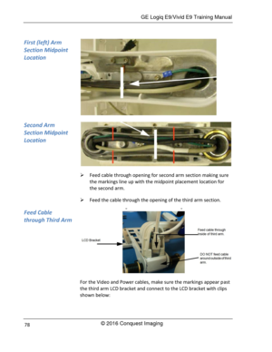 Page 85 GE Logiq E9/Vivid E9 Training Manual 
© 2016 Conquest Imaging 78 
 
 
 Feed cable through opening for second arm section making sure 
the markings line up with the midpoint placement location for 
the second arm. 
 Feed the cable through the opening of the third arm section. 
 
For the Video and Power cables, make sure the markings appear past 
the third arm LCD bracket and connect to the LCD bracket with clips 
shown below: 
First (left) Arm 
Section Midpoint 
Location 
Second Arm 
Section Midpoint...