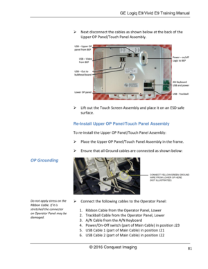 Page 88 GE Logiq E9/Vivid E9 Training Manual 
© 2016 Conquest Imaging 81 
 Next disconnect the cables as shown below at the back of the 
Upper OP Panel/Touch Panel Assembly. 
 
 Lift out the Touch Screen Assembly and place it on an ESD safe 
surface. 
Re-Install Upper OP Panel/Touch Panel Assembly 
To re-install the Upper OP Panel/Touch Panel Assembly: 
 Place the Upper OP Panel/Touch Panel Assembly in the frame. 
 Ensure that all Ground cables are connected as shown below: 
 
 Connect the following cables...