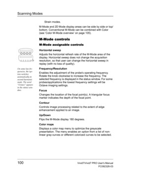 Page 114Scanning Modes
100Vivid7/Vivid7 PRO Users Manual
FC092326-03
Strain modes.
M-Mode and 2D Mode display areas can be side by side or top/
bottom. Conventional M-Mode can be combined with Color 
(see ’Color M-Mode overview’ on page 105).
M-Mode controls
M-Mode assignable controls
Horizontal sweep
Adjusts the horizontal refresh rate of the M-Mode area of the 
display. Horizontal sweep does not change the acquisition 
resolution, so that user can change the horizontal sweep in 
replay (with no loss of...