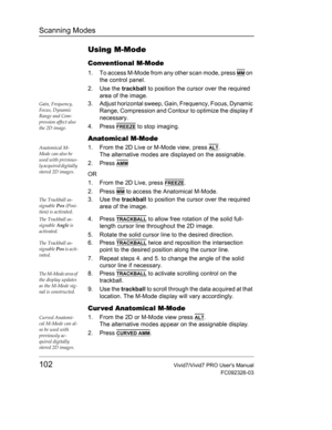 Page 116Scanning Modes
102Vivid7/Vivid7 PRO Users Manual
FC092326-03
Using M-Mode
Conventional M-Mode
1. To access M-Mode from any other scan mode, press MM on 
the control panel.
2. Use the trackball to position the cursor over the required 
area of the image.
Gain, Frequency, 
Focus, Dynamic 
Range and Com-
pression affect also 
the 2D image.3. Adjust horizontal sweep, Gain, Frequency, Focus, Dynamic 
Range, Compression and Contour to optimize the display if 
necessary.
4. Press 
FREEZE to stop imaging....