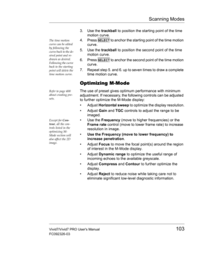 Page 117Scanning Modes
Vivid7/Vivid7 PRO Users Manual103
FC092326-03
3. Use the trackball to position the starting point of the time 
motion curve.
The time motion 
curve can be edited 
by following the 
curve back to the de-
sired point and re-
drawn as desired. 
Following the curve 
back to the starting 
point will delete the 
time motion curve.4. Press SELECT to anchor the starting point of the time motion 
curve.
5. Use the trackball to position the second point of the time 
motion curve.
6. Press 
SELECT to...