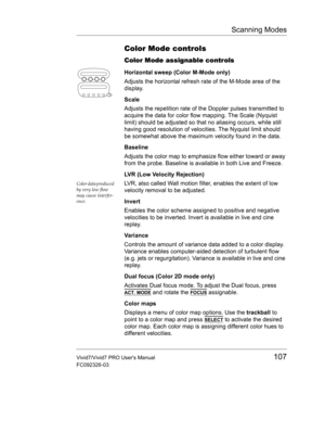 Page 121Scanning Modes
Vivid7/Vivid7 PRO Users Manual107
FC092326-03
Color Mode controls
Color Mode assignable controls
Horizontal sweep (Color M-Mode only)
Adjusts the horizontal refresh rate of the M-Mode area of the 
display.
Scale
Adjusts the repetition rate of the Doppler pulses transmitted to 
acquire the data for color flow mapping. The Scale (Nyquist 
limit) should be adjusted so that no aliasing occurs, while still 
having good resolution of velocities. The Nyquist limit should 
be somewhat above the...