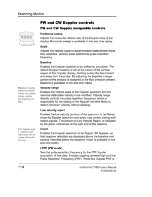 Page 128Scanning Modes
114Vivid7/Vivid7 PRO Users Manual
FC092326-03
PW and CW Doppler controls
PW and CW Doppler assignable controls
Horizontal sweep
Adjusts the horizontal refresh rate of the Doppler area of the 
display. Horizontal sweep is available in live and cine replay.
Scale
Adjusts the velocity scale to accommodate faster/slower blood 
flow velocities. Velocity scale determines pulse repetition 
frequency.
Baseline
Enables the Doppler baseline to be shifted up and down. The 
default Doppler baseline is...