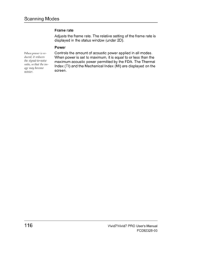 Page 130Scanning Modes
116Vivid7/Vivid7 PRO Users Manual
FC092326-03
Frame rate
Adjusts the frame rate. The relative setting of the frame rate is 
displayed in the status window (under 2D).
Power
When power is re-
duced, it reduces 
the signal-to-noise 
ratio, so that the im-
age may become 
noisier.Controls the amount of acoustic power applied in all modes. 
When power is set to maximum, it is equal to or less than the 
maximum acoustic power permitted by the FDA. The Thermal 
Index (TI) and the Mechanical...