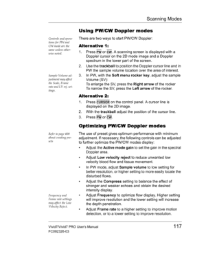 Page 131Scanning Modes
Vivid7/Vivid7 PRO Users Manual117
FC092326-03
Using PW/CW Doppler modes
Controls and opera-
tions for PW and 
CW mode are the 
same unless other-
wise noted.There are two ways to start PW/CW Doppler:
Alter native 1:
1. Press PW or CW. A scanning screen is displayed with a 
Doppler cursor on the 2D mode image and a Doppler 
spectrum in the lower part of the screen.
2. Use the trackball to position the Doppler cursor line and in 
PW the sample volume location over the area of interest....