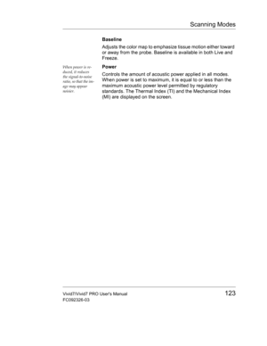 Page 137Scanning Modes
Vivid7/Vivid7 PRO Users Manual123
FC092326-03
Baseline
Adjusts the color map to emphasize tissue motion either toward 
or away from the probe. Baseline is available in both Live and 
Freeze.
When power is re-
duced, it reduces 
the signal-to-noise 
ratio, so that the im-
age may appear 
noisier.Power
Controls the amount of acoustic power applied in all modes. 
When power is set to maximum, it is equal to or less than the 
maximum acoustic power level permitted by regulatory 
standards. The...