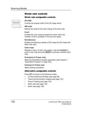 Page 146Scanning Modes
132Vivid7/Vivid7 PRO Users Manual
FC092326-03
Strain rate controls
Strain rate assignable controls
2D width
Controls the angular width of the 2D image sector.
SRI scale
Defines the scale for the color coding of the strain rate.
Invert
Enables the color scheme assigned to strain rate to be 
inverted. Invert is available in live and cine replay.
Simultaneous
Enables simultaneous display of 2D image and 2D image with 
Strain rate color.
Color maps
Displays a menu of color map options. Use the...