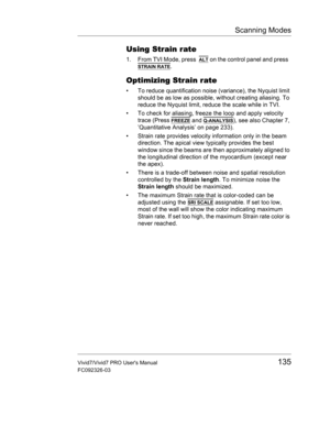 Page 149Scanning Modes
Vivid7/Vivid7 PRO Users Manual135
FC092326-03
Using Strain rate
1. From TVI Mode, press  ALT on the control panel and press  
STRAIN RATE.
Optimizing Strain rate
•  To reduce quantification noise (variance), the Nyquist limit 
should be as low as possible, without creating aliasing. To 
reduce the Nyquist limit, reduce the scale while in TVI.
•  To check for aliasing, freeze the loop and apply velocity 
trace (Press 
FREEZE and Q-ANALYSIS), see also Chapter 7, 
’Quantitative Analysis’ on...