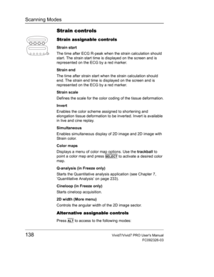 Page 152Scanning Modes
138Vivid7/Vivid7 PRO Users Manual
FC092326-03
Strain controls
Strain assignable controls
Strain start
The time after ECG R-peak when the strain calculation should 
start. The strain start time is displayed on the screen and is 
represented on the ECG by a red marker.
Strain end
The time after strain start when the strain calculation should 
end. The strain end time is displayed on the screen and is 
represented on the ECG by a red marker.
Strain scale
Defines the scale for the color coding...