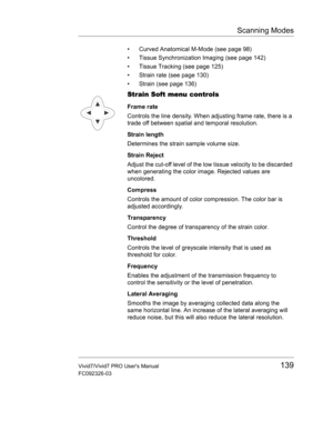 Page 153Scanning Modes
Vivid7/Vivid7 PRO Users Manual139
FC092326-03
•  Curved Anatomical M-Mode (see page 98)
•  Tissue Synchronization Imaging (see page 142)
•  Tissue Tracking (see page 125)
•  Strain rate (see page 130)
•  Strain (see page 136)
Strain Soft menu controls
Frame rate
Controls the line density. When adjusting frame rate, there is a 
trade off between spatial and temporal resolution.
Strain length
Determines the strain sample volume size.
Strain Reject
Adjust the cut-off level of the low tissue...