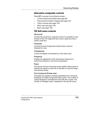 Page 159Scanning Modes
Vivid7/Vivid7 PRO Users Manual145
FC092326-03
Alter native assignable controls
Press ALT to access to the following modes:
•  Curved Anatomical M-Mode (see page 98)
•  Tissue Synchronization Imaging (see page 142)
•  Tissue Tracking (see page 125)
•  Strain rate (see page 130)
•  Strain (see page 136)
TSI Soft menu controls
TSI Cut-off
Controls the cut-off time: using this control it is possible to color 
all parts of the TSI image that has a time to peak less than a 
certain cutoff time....