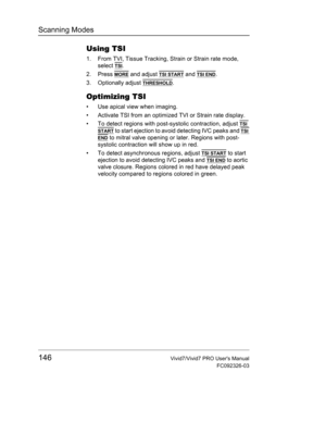 Page 160Scanning Modes
146Vivid7/Vivid7 PRO Users Manual
FC092326-03
Using TSI
1. From TVI, Tissue Tracking, Strain or Strain rate mode, 
select 
TSI.
2. Press 
MORE and adjust TSI START and TSI END.
3. Optionally adjust 
THRESHOLD.
Optimizing TSI
•  Use apical view when imaging.
•  Activate TSI from an optimized TVI or Strain rate display.
•  To detect regions with post-systolic contraction, adjust 
TSI 
START to start ejection to avoid detecting IVC peaks and TSI 
END to mitral valve opening or later. Regions...