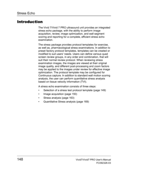 Page 162Stress Echo
148Vivid7/Vivid7 PRO Users Manual
FC092326-03
Introduction
The Vivid 7/Vivid 7 PRO ultrasound unit provides an integrated 
stress echo package, with the ability to perform image 
acquisition, review, image optimization, and wall segment 
scoring and reporting for a complete, efficient stress echo 
examination.
The stress package provides protocol templates for exercise, 
as well as, pharmacological stress examinations. In addition to 
preset factory protocol templates, templates can be...