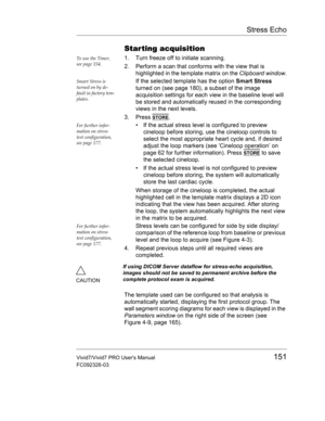 Page 165Stress Echo
Vivid7/Vivid7 PRO Users Manual151
FC092326-03
Star ting acquisition
To use the Timer, 
see page 154.1. Turn freeze off to initiate scanning.
2. Perform a scan that conforms with the view that is 
highlighted in the template matrix on the Clipboard window.
Smart Stress is 
turned on by de-
fault in factory tem-
plates. If the selected template has the option Smart Stress 
turned on (see page 180), a subset of the image 
acquisition settings for each view in the baseline level will 
be stored...