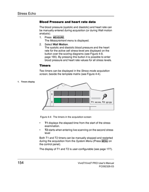 Page 168Stress Echo
154Vivid7/Vivid7 PRO Users Manual
FC092326-03
Blood Pressure and hear t rate data
The blood pressure (systolic and diastolic) and heart rate can 
be manually entered during acquisition (or during Wall motion 
analysis).
1. Press  
MEASURE.
The Measurement menu is displayed.
2. Select Wall Motion.
The systolic and diastolic blood pressure and the heart 
rate for the active cell stress-level are displayed on the 
button over the scoring diagrams (see Figure 4-9, 
page 165). By pressing this...