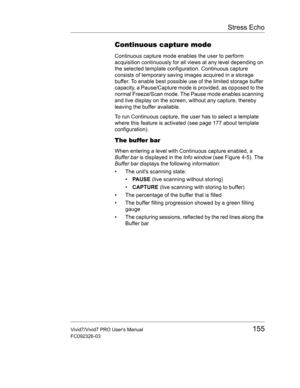 Page 169Stress Echo
Vivid7/Vivid7 PRO Users Manual155
FC092326-03
Continuous capture mode
Continuous capture mode enables the user to perform 
acquisition continuously for all views at any level depending on 
the selected template configuration. Continuous capture 
consists of temporary saving images acquired in a storage 
buffer. To enable best possible use of the limited storage buffer 
capacity, a Pause/Capture mode is provided, as opposed to the 
normal Freeze/Scan mode. The Pause mode enables scanning 
and...