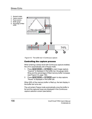 Page 170Stress Echo
156Vivid7/Vivid7 PRO Users Manual
FC092326-03
 Figure 4-5: The buffer bar in Continuous capture
Controlling the capture process
When entering a stress level with Continuous capture enabled, 
the unit is automatically set in Pause mode.
1. Press 
IMAGE SRORE or 2D FREEZE to start image capture.
“Capture” is displayed in the buffer bar, the gauge starts 
filling and the percentage of filled memory buffer increases 
(see Figure 4-5, page 156).
2. Press 
IMAGE SRORE or 2D FREEZE again to stop...