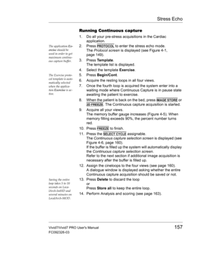 Page 171Stress Echo
Vivid7/Vivid7 PRO Users Manual157
FC092326-03
Running Continuous capture
1. Do all your pre-stress acquisitions in the Cardiac 
application.
The application Ex-
ercise should be 
used in order to get 
maximum continu-
ous capture buffer.2. Press PROTOCOL to enter the stress echo mode.
The Protocol screen is displayed (see Figure 4-1, 
page 149).
3. Press Te m p l a t e.
The template list is displayed.
4. Select the template Exercise.
The Exercise proto-
col template is auto-
matically...