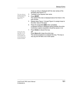 Page 175Stress Echo
Vivid7/Vivid7 PRO Users Manual161
FC092326-03
A pop-up menu is displayed with the view names of the 
template (see Figure 4-7).
The views that are 
already assigned are 
tick marked (see 
Figure 4-7).3. Trackball to the required view name.
4. Press 
SELECT.
The name of the view is displayed above the timers in the 
loop window.
5. Repeat steps Figure 1 through Figure 4 to assign loops to 
the other views of the level.
6. Press the assignable 
DONE when completed.
A dialogue window is...