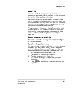Page 177Stress Echo
Vivid7/Vivid7 PRO Users Manual163
FC092326-03
Analysis
Analysis consists of viewing previously saved loops and 
assigning scores to each cardiac segment, in order to quantify 
the function of the muscle, or wall motion.
Depending on the protocol configuration, the analysis stage 
can be started automatically after completion of the stress test 
or it can be started manually. In this case, the usual procedure 
consists of sequentially opening all image groups (if defined) 
and perform scoring...