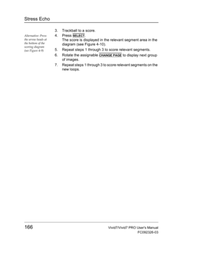 Page 180Stress Echo
166Vivid7/Vivid7 PRO Users Manual
FC092326-03
3. Trackball to a score.
Alternative: Press 
the arrow heads at 
the bottom of the 
scoring diagram 
(see Figure 4-9)4. Press SELECT.
The score is displayed in the relevant segment area in the 
diagram (see Figure 4-10).
5. Repeat steps 1 through 3 to score relevant segments.
6. Rotate the assignable 
CHANGE PAGE to display next group 
of images.
7. Repeat steps 1 through 3 to score relevant segments on the 
new loops. 