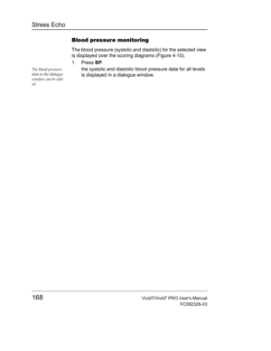 Page 182Stress Echo
168Vivid7/Vivid7 PRO Users Manual
FC092326-03
Blood pressure monitoring
The blood pressure (systolic and diastolic) for the selected view 
is displayed over the scoring diagrams (Figure 4-10).
1. Press BP.
The blood pressure 
data in the dialogue 
window can be edit-
ed.the systolic and diastolic blood pressure data for all levels 
is displayed in a dialogue window. 