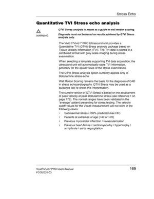 Page 183Stress Echo
Vivid7/Vivid7 PRO Users Manual169
FC092326-03
Quantitative TVI Stress echo analysis
The Vivid 7/Vivid 7 PRO Ultrasound unit provides a 
Quantitative TVI (QTVI) Stress analysis package based on 
Tissue velocity information (TVI). The TVI data is stored in a 
combined format with grey scale imaging during stress 
examination.
When selecting a template supporting TVI data acquisition, the 
ultrasound unit will automatically store TVI information, 
generally for the apical views of the stress...