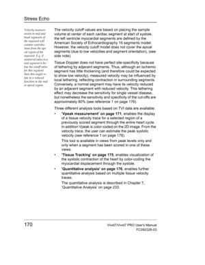 Page 184Stress Echo
170Vivid7/Vivid7 PRO Users Manual
FC092326-03
Velocity measure-
ments in mid and 
basal segments of 
the myocard will 
contain contribu-
tions from the api-
cal region of the 
myocard. E.g. if 
measured value in a 
mid segment is be-
low the cutoff value 
for this segment 
then this might re-
late to a reduced 
function in the mid 
or apical region.The velocity cutoff values are based on placing the sample 
volume at center of each cardiac segment at start of systole, 
the left ventricle...