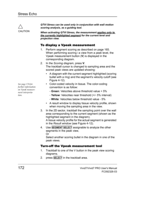 Page 186Stress Echo
172Vivid7/Vivid7 PRO Users Manual
FC092326-03
To display a Vpeak measurement
1. Perform segment scoring as described on page 165.
When performing scoring i a view from a peak level, the 
Vpeak measurement button (V) is displayed in the 
corresponding diagram.
2. In the Scoring diagram, press V.
The trackball cursor is changed to sampling area and the 
scored peak views are updated showing:
•  A diagram with the current segment highlighted (scoring 
bullet with a ring) and the segments...