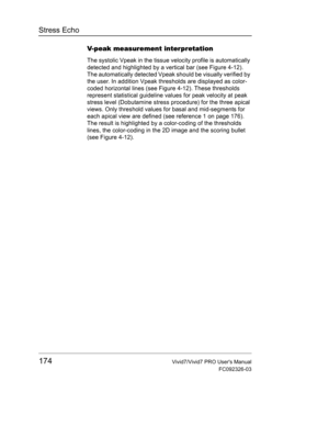 Page 188Stress Echo
174Vivid7/Vivid7 PRO Users Manual
FC092326-03
V-peak measurement interpretation
The systolic Vpeak in the tissue velocity profile is automatically 
detected and highlighted by a vertical bar (see Figure 4-12). 
The automatically detected Vpeak should be visually verified by 
the user. In addition Vpeak thresholds are displayed as color-
coded horizontal lines (see Figure 4-12). These thresholds 
represent statistical guideline values for peak velocity at peak 
stress level (Dobutamine stress...