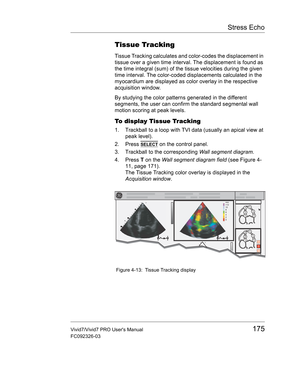 Page 189Stress Echo
Vivid7/Vivid7 PRO Users Manual175
FC092326-03
Tissue Tracking
Tissue Tracking calculates and color-codes the displacement in 
tissue over a given time interval. The displacement is found as 
the time integral (sum) of the tissue velocities during the given 
time interval. The color-coded displacements calculated in the 
myocardium are displayed as color overlay in the respective 
acquisition window.
By studying the color patterns generated in the different 
segments, the user can confirm the...