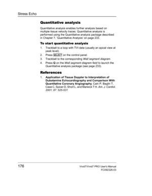 Page 190Stress Echo
176Vivid7/Vivid7 PRO Users Manual
FC092326-03
Quantitative analysis
Quantitative analysis enables further analysis based on 
multiple tissue velocity traces. Quantitative analysis is 
performed using the Quantitative analysis package described 
in Chapter 7, ’Quantitative Analysis’ on page 233.
To start quantitative analysis
1. Trackball to a loop with TVI data (usually an apical view at 
peak level).
2. Press 
SELECT on the control panel.
3. Trackball to the corresponding Wall segment...