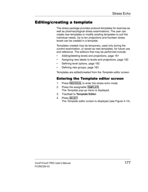 Page 191Stress Echo
Vivid7/Vivid7 PRO Users Manual177
FC092326-03
Editing/creating a template
The stress package provides protocol templates for exercise as 
well as pharmacological stress examinations. The user can 
create new templates or modify existing templates to suit the 
individual needs. Up to ten projections and fourteen stress 
levels can be created in a template.
Templates created may be temporary, used only during the 
current examination, or saved as new templates, for future use 
and reference....