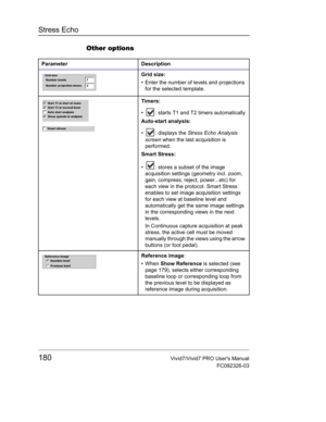 Page 194Stress Echo
180Vivid7/Vivid7 PRO Users Manual
FC092326-03
Other options
Parameter Description
Grid size:
•  Enter the number of levels and projections 
for the selected template.
Timers:
•  : starts T1 and T2 timers automatically
Auto-start analysis:
•  : displays the Stress Echo Analysis 
screen when the last acquisition is 
performed.
Smart Stress:
•  : stores a subset of the image 
acquisition settings (geometry incl. zoom, 
gain, compress, reject, power...etc) for 
each view in the protocol. Smart...