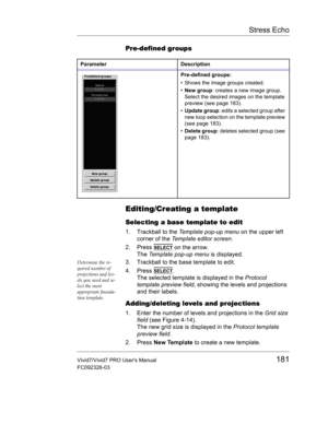 Page 195Stress Echo
Vivid7/Vivid7 PRO Users Manual181
FC092326-03
Pre-defined groups
Editing/Creating a template
Selecting a base template to edit
1. Trackball to the Template pop-up menu on the upper left 
corner of the Template editor screen.
2. Press 
SELECT on the arrow.
The Template pop-up menu is displayed.
Determine the re-
quired number of 
projections and lev-
els you need and se-
lect the most 
appropriate founda-
tion template.3. Trackball to the base template to edit.
4. Press 
SELECT.
The selected...