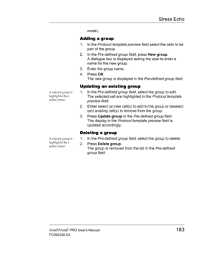 Page 197Stress Echo
Vivid7/Vivid7 PRO Users Manual183
FC092326-03
mode).
Adding a group
1. In the Protocol template preview field select the cells to be 
part of the group.
2. In the Pre-defined group field, press New group.
A dialogue box is displayed asking the user to enter a 
name for the new group.
3. Enter the group name.
4. Press OK.
The new group is displayed in the Pre-defined group field.
Updating an existing group
A selected group is 
highlighted by a 
yellow frame.1. In the Pre-defined group field,...