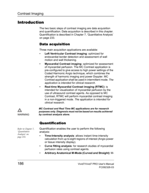 Page 200Contrast Imaging
186Vivid7/Vivid7 PRO Users Manual
FC092326-03
Introduction
The two basic steps of contrast imaging are data acquisition 
and quantification. Data acquisition is described in this chapter. 
Quantification is described in Chapter 7, ’Quantitative Analysis’ 
on page 233.
Data acquisition
Three main acquisition applications are available:
• Left Ventricular Contrast imaging: optimized for 
endocardial border detection and assessment of wall 
motion and wall thickening.
• Myocardial Contrast...