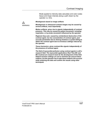 Page 201Contrast Imaging
Vivid7/Vivid7 PRO Users Manual187
FC092326-03
Mode applied to intensity data calculates and color-codes 
tissue and Angio intensity along a path drawn by the 
operator vs. time.
WARNINGMisdiagnosis based on image artifacts
Misdiagnosis in ultrasound contrast images may be caused by 
several artifacts, most importantly:
Motion artifacts: gives rise to signals independently of contrast 
presence. This may be caused by patient movement; including 
respiration, or by probe movement...