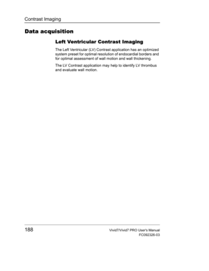 Page 202Contrast Imaging
188Vivid7/Vivid7 PRO Users Manual
FC092326-03
Data acquisition
Left Ventricular Contrast Imaging
The Left Ventricular (LV) Contrast application has an optimized 
system preset for optimal resolution of endocardial borders and 
for optimal assessment of wall motion and wall thickening.
The LV Contrast application may help to identify LV thrombus 
and evaluate wall motion. 