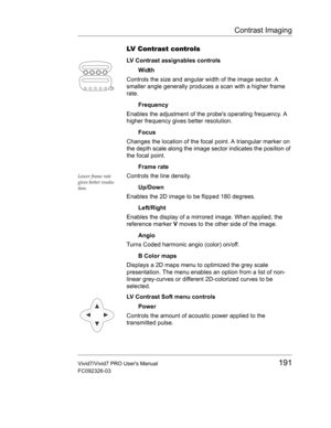 Page 205Contrast Imaging
Vivid7/Vivid7 PRO Users Manual191
FC092326-03
LV Contrast controls
LV Contrast assignables controls
Width
Controls the size and angular width of the image sector. A 
smaller angle generally produces a scan with a higher frame 
rate.
Frequency
Enables the adjustment of the probes operating frequency. A 
higher frequency gives better resolution.
Focus
Changes the location of the focal point. A triangular marker on 
the depth scale along the image sector indicates the position of 
the focal...