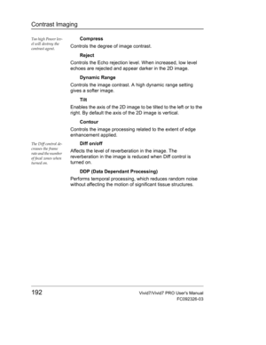 Page 206Contrast Imaging
192Vivid7/Vivid7 PRO Users Manual
FC092326-03
Too high Power lev-
el will destroy the 
contrast agent.Compress
Controls the degree of image contrast.
Reject
Controls the Echo rejection level. When increased, low level 
echoes are rejected and appear darker in the 2D image.
Dynamic Range
Controls the image contrast. A high dynamic range setting 
gives a softer image.
Tilt
Enables the axis of the 2D image to be tilted to the left or to the 
right. By default the axis of the 2D image is...