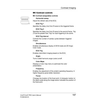 Page 211Contrast Imaging
Vivid7/Vivid7 PRO Users Manual197
FC092326-03
MC Contrast controls
MC Contrast assignables controls
Horizontal sweep
Adjust the refresh rate of the ECG.
ECG Trig 1
Specifies the delay (ms) from R-wave to the triggered frame.
ECG Trig 2
Specifies the delay (ms) from R-wave to the second frame. Tr i g  
2 must be greater than Tr i g 1 for dual triggering to be active.
ECG Trig Interval
Controls the number of cardiac cycles between triggered 
images.
Simultaneous
Enables simultaneous...